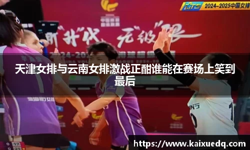 天津女排与云南女排激战正酣谁能在赛场上笑到最后
